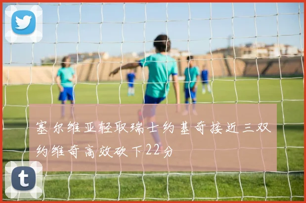 塞尔维亚轻取瑞士约基奇接近三双约维奇高效砍下22分