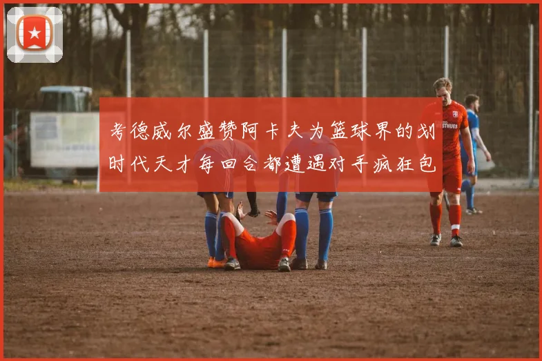 考德威尔盛赞阿卡夫为篮球界的划时代天才每回合都遭遇对手疯狂包夹挑战