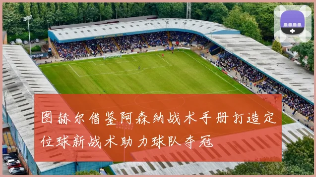 图赫尔借鉴阿森纳战术手册打造定位球新战术助力球队夺冠