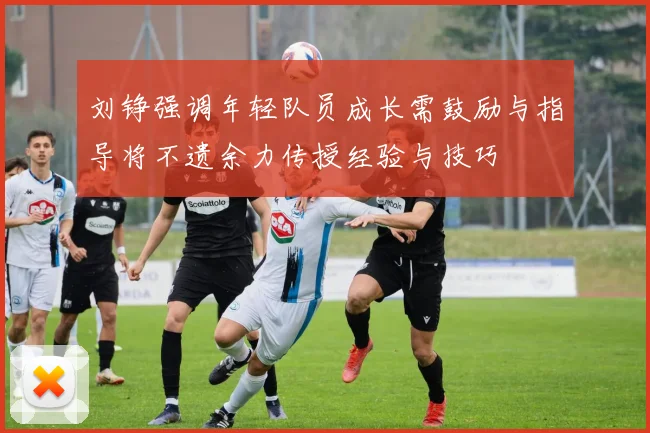 刘铮强调年轻队员成长需鼓励与指导将不遗余力传授经验与技巧