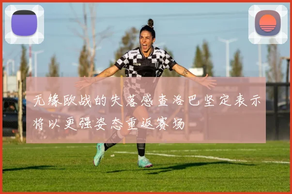 无缘欧战的失落感查洛巴坚定表示将以更强姿态重返赛场