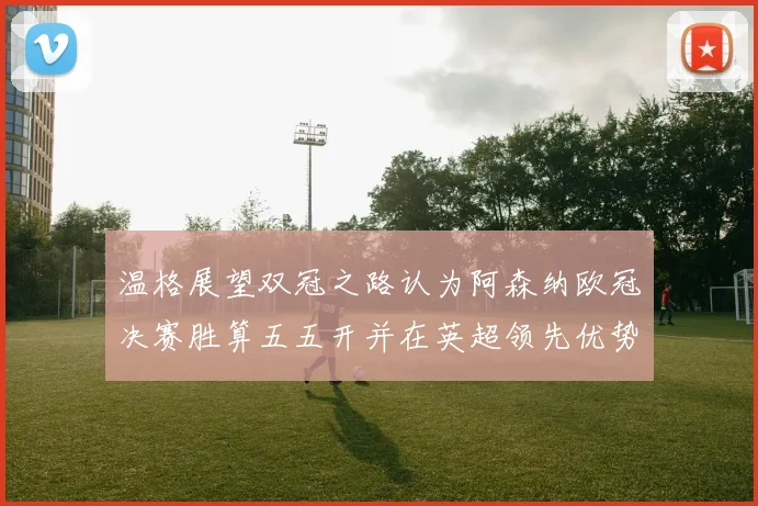 温格展望双冠之路认为阿森纳欧冠决赛胜算五五开并在英超领先优势明显
