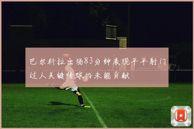 巴尔科拉出场83分钟表现平平射门过人关键传球均未能贡献