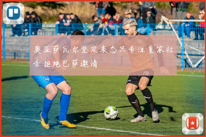 奥亚萨瓦尔坚定表态只专注皇家社会拒绝巴萨邀请