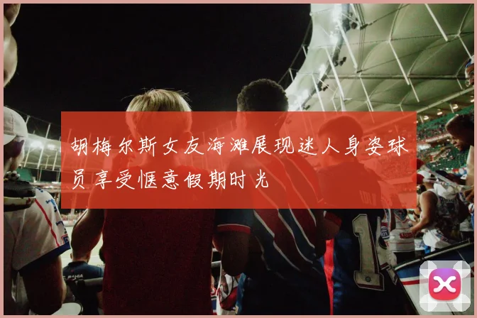 胡梅尔斯女友海滩展现迷人身姿球员享受惬意假期时光