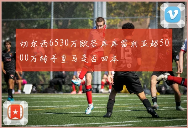 切尔西6530万欧签库库雷利亚超5000万转手皇马是否回本