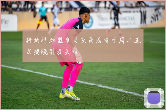 科纳特加盟皇马交易或将于周二正式揭晓引发关注