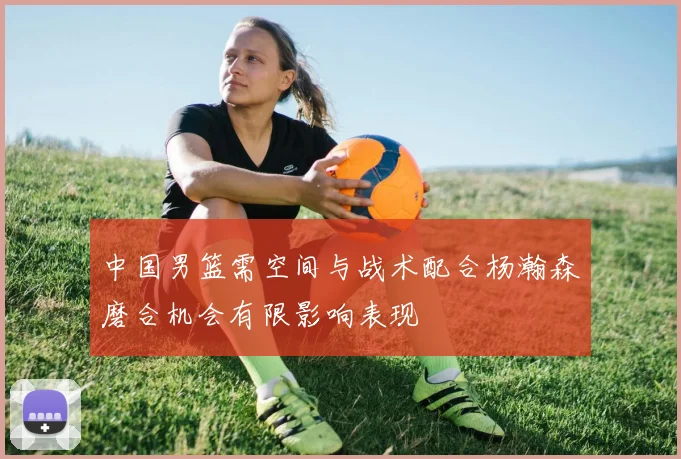 中国男篮需空间与战术配合杨瀚森磨合机会有限影响表现